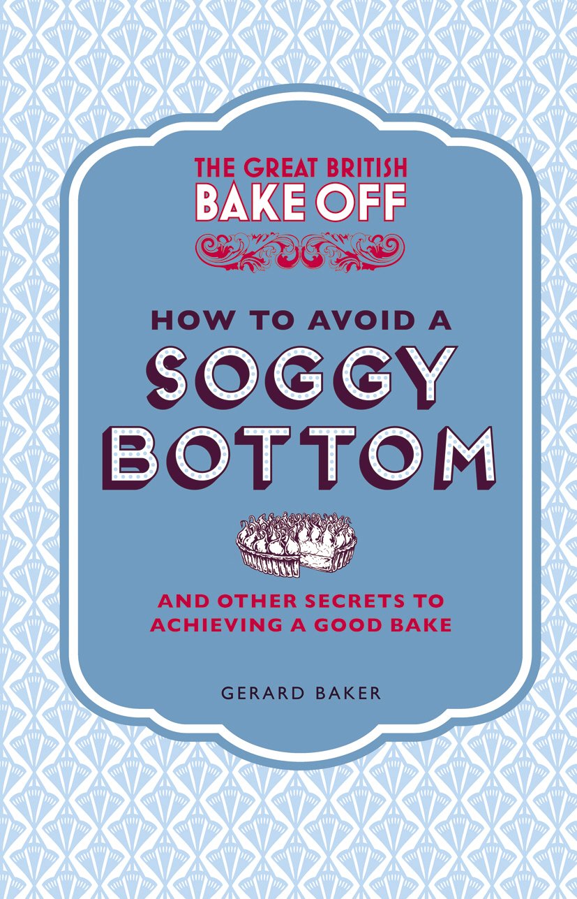 The Great British Bake Off: How to Avoid a Soggy Bottom and Other Secrets to Achieving a Good Bake