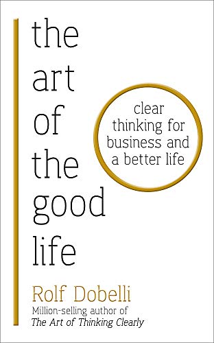 The Art of the Good Life: Clear Thinking for Business and a Better Life By Rolf Dobelli